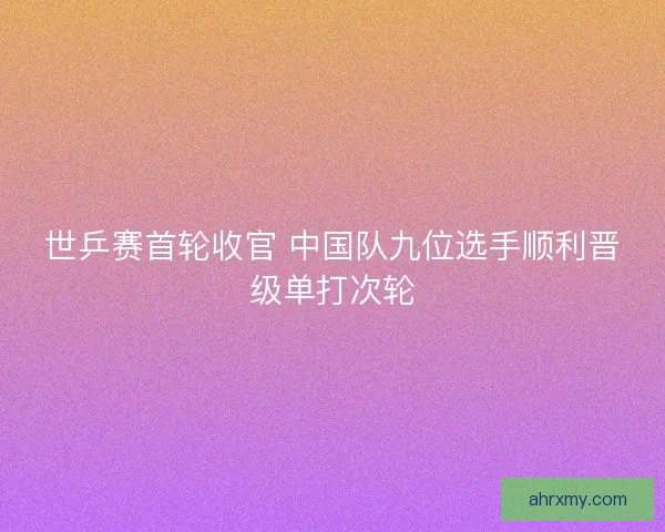 世乒赛首轮收官 中国队九位选手顺利晋级单打次轮