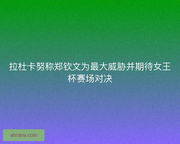 拉杜卡努称郑钦文为最大威胁并期待女王杯赛场对决