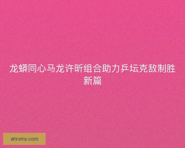 龙蟒同心马龙许昕组合助力乒坛克敌制胜新篇
